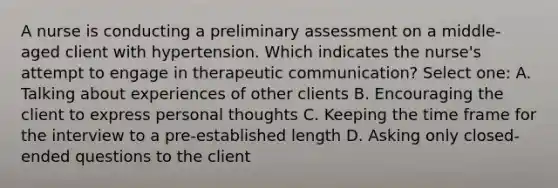 A nurse is conducting a preliminary assessment on a middle-aged client with hypertension. Which indicates the nurse's attempt to engage in therapeutic communication? Select one: A. Talking about experiences of other clients B. Encouraging the client to express personal thoughts C. Keeping the time frame for the interview to a pre-established length D. Asking only closed-ended questions to the client