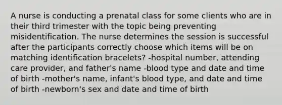 A nurse is conducting a prenatal class for some clients who are in their third trimester with the topic being preventing misidentification. The nurse determines the session is successful after the participants correctly choose which items will be on matching identification bracelets? -hospital number, attending care provider, and father's name -blood type and date and time of birth -mother's name, infant's blood type, and date and time of birth -newborn's sex and date and time of birth