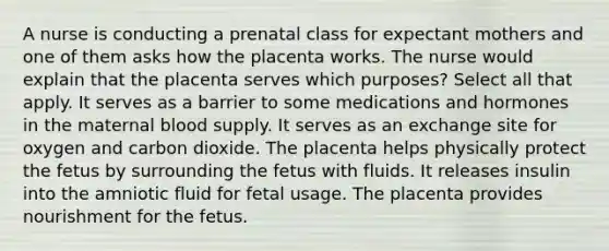 A nurse is conducting a prenatal class for expectant mothers and one of them asks how the placenta works. The nurse would explain that the placenta serves which purposes? Select all that apply. It serves as a barrier to some medications and hormones in the maternal blood supply. It serves as an exchange site for oxygen and carbon dioxide. The placenta helps physically protect the fetus by surrounding the fetus with fluids. It releases insulin into the amniotic fluid for fetal usage. The placenta provides nourishment for the fetus.