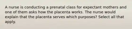 A nurse is conducting a prenatal class for expectant mothers and one of them asks how the placenta works. The nurse would explain that the placenta serves which purposes? Select all that apply.