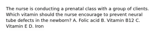 The nurse is conducting a prenatal class with a group of clients. Which vitamin should the nurse encourage to prevent neural tube defects in the newborn? A. Folic acid B. Vitamin B12 C. Vitamin E D. Iron