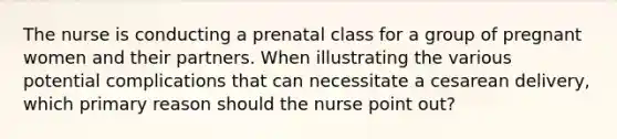 The nurse is conducting a prenatal class for a group of pregnant women and their partners. When illustrating the various potential complications that can necessitate a cesarean delivery, which primary reason should the nurse point out?