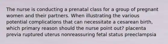 The nurse is conducting a prenatal class for a group of pregnant women and their partners. When illustrating the various potential complications that can necessitate a cesarean birth, which primary reason should the nurse point out? placenta previa ruptured uterus nonreassuring fetal status preeclampsia