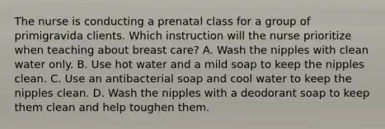 The nurse is conducting a prenatal class for a group of primigravida clients. Which instruction will the nurse prioritize when teaching about breast care? A. Wash the nipples with clean water only. B. Use hot water and a mild soap to keep the nipples clean. C. Use an antibacterial soap and cool water to keep the nipples clean. D. Wash the nipples with a deodorant soap to keep them clean and help toughen them.