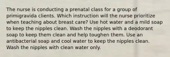 The nurse is conducting a prenatal class for a group of primigravida clients. Which instruction will the nurse prioritize when teaching about breast care? Use hot water and a mild soap to keep the nipples clean. Wash the nipples with a deodorant soap to keep them clean and help toughen them. Use an antibacterial soap and cool water to keep the nipples clean. Wash the nipples with clean water only.