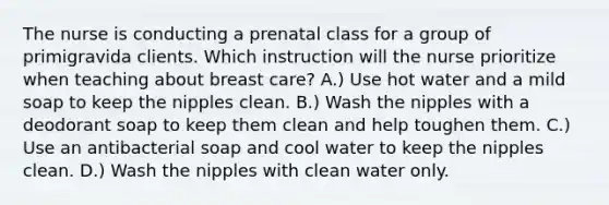 The nurse is conducting a prenatal class for a group of primigravida clients. Which instruction will the nurse prioritize when teaching about breast care? A.) Use hot water and a mild soap to keep the nipples clean. B.) Wash the nipples with a deodorant soap to keep them clean and help toughen them. C.) Use an antibacterial soap and cool water to keep the nipples clean. D.) Wash the nipples with clean water only.