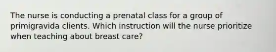 The nurse is conducting a prenatal class for a group of primigravida clients. Which instruction will the nurse prioritize when teaching about breast care?