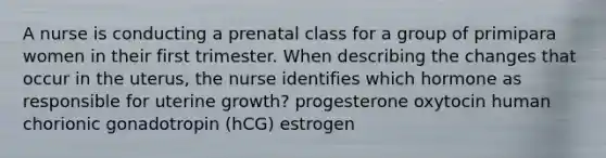 A nurse is conducting a prenatal class for a group of primipara women in their first trimester. When describing the changes that occur in the uterus, the nurse identifies which hormone as responsible for uterine growth? progesterone oxytocin human chorionic gonadotropin (hCG) estrogen