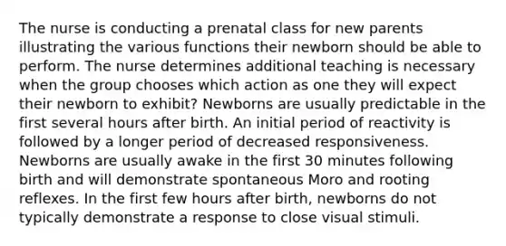 The nurse is conducting a prenatal class for new parents illustrating the various functions their newborn should be able to perform. The nurse determines additional teaching is necessary when the group chooses which action as one they will expect their newborn to exhibit? Newborns are usually predictable in the first several hours after birth. An initial period of reactivity is followed by a longer period of decreased responsiveness. Newborns are usually awake in the first 30 minutes following birth and will demonstrate spontaneous Moro and rooting reflexes. In the first few hours after birth, newborns do not typically demonstrate a response to close visual stimuli.