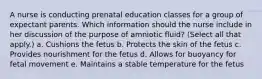 A nurse is conducting prenatal education classes for a group of expectant parents. Which information should the nurse include in her discussion of the purpose of amniotic fluid? (Select all that apply.) a. Cushions the fetus b. Protects the skin of the fetus c. Provides nourishment for the fetus d. Allows for buoyancy for fetal movement e. Maintains a stable temperature for the fetus