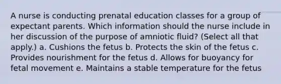 A nurse is conducting prenatal education classes for a group of expectant parents. Which information should the nurse include in her discussion of the purpose of amniotic fluid? (Select all that apply.) a. Cushions the fetus b. Protects the skin of the fetus c. Provides nourishment for the fetus d. Allows for buoyancy for fetal movement e. Maintains a stable temperature for the fetus