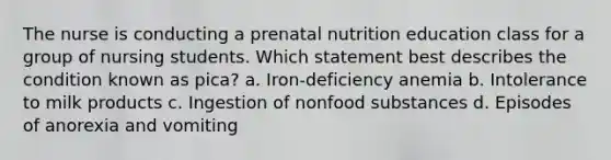 The nurse is conducting a prenatal nutrition education class for a group of nursing students. Which statement best describes the condition known as pica? a. Iron-deficiency anemia b. Intolerance to milk products c. Ingestion of nonfood substances d. Episodes of anorexia and vomiting