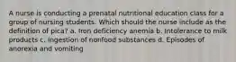 A nurse is conducting a prenatal nutritional education class for a group of nursing students. Which should the nurse include as the definition of pica? a. Iron deficiency anemia b. Intolerance to milk products c. Ingestion of nonfood substances d. Episodes of anorexia and vomiting