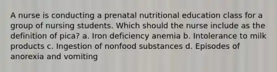 A nurse is conducting a prenatal nutritional education class for a group of nursing students. Which should the nurse include as the definition of pica? a. Iron deficiency anemia b. Intolerance to milk products c. Ingestion of nonfood substances d. Episodes of anorexia and vomiting