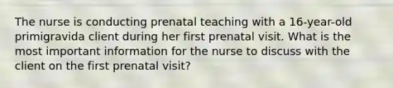 The nurse is conducting prenatal teaching with a 16-year-old primigravida client during her first prenatal visit. What is the most important information for the nurse to discuss with the client on the first prenatal visit?