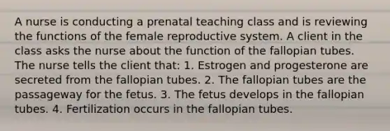 A nurse is conducting a prenatal teaching class and is reviewing the functions of the female reproductive system. A client in the class asks the nurse about the function of the fallopian tubes. The nurse tells the client that: 1. Estrogen and progesterone are secreted from the fallopian tubes. 2. The fallopian tubes are the passageway for the fetus. 3. The fetus develops in the fallopian tubes. 4. Fertilization occurs in the fallopian tubes.