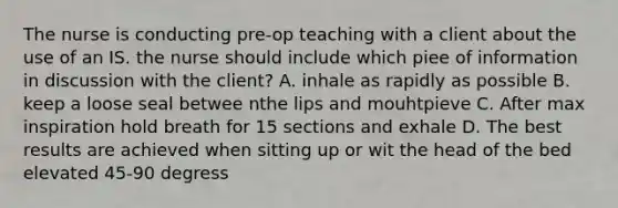 The nurse is conducting pre-op teaching with a client about the use of an IS. the nurse should include which piee of information in discussion with the client? A. inhale as rapidly as possible B. keep a loose seal betwee nthe lips and mouhtpieve C. After max inspiration hold breath for 15 sections and exhale D. The best results are achieved when sitting up or wit the head of the bed elevated 45-90 degress