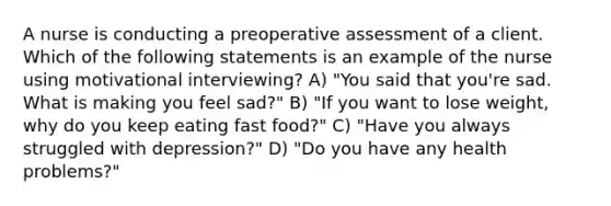 A nurse is conducting a preoperative assessment of a client. Which of the following statements is an example of the nurse using motivational interviewing? A) "You said that you're sad. What is making you feel sad?" B) "If you want to lose weight, why do you keep eating fast food?" C) "Have you always struggled with depression?" D) "Do you have any health problems?"