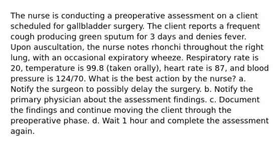 The nurse is conducting a preoperative assessment on a client scheduled for gallbladder surgery. The client reports a frequent cough producing green sputum for 3 days and denies fever. Upon auscultation, the nurse notes rhonchi throughout the right lung, with an occasional expiratory wheeze. Respiratory rate is 20, temperature is 99.8 (taken orally), heart rate is 87, and blood pressure is 124/70. What is the best action by the nurse? a. Notify the surgeon to possibly delay the surgery. b. Notify the primary physician about the assessment findings. c. Document the findings and continue moving the client through the preoperative phase. d. Wait 1 hour and complete the assessment again.