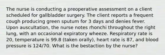 The nurse is conducting a preoperative assessment on a client scheduled for gallbladder surgery. The client reports a frequent cough producing green sputum for 3 days and denies fever. Upon auscultation, the nurse notes rhonchi throughout the right lung, with an occasional expiratory wheeze. Respiratory rate is 20, temperature is 99.8 (taken orally), heart rate is 87, and blood pressure is 124/70. What is the bestaction by the nurse?