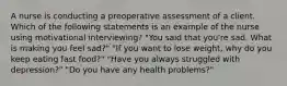 A nurse is conducting a preoperative assessment of a client. Which of the following statements is an example of the nurse using motivational interviewing? "You said that you're sad. What is making you feel sad?" "If you want to lose weight, why do you keep eating fast food?" "Have you always struggled with depression?" "Do you have any health problems?"