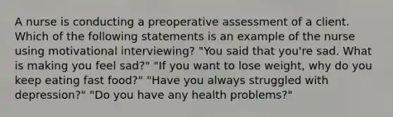 A nurse is conducting a preoperative assessment of a client. Which of the following statements is an example of the nurse using motivational interviewing? "You said that you're sad. What is making you feel sad?" "If you want to lose weight, why do you keep eating fast food?" "Have you always struggled with depression?" "Do you have any health problems?"