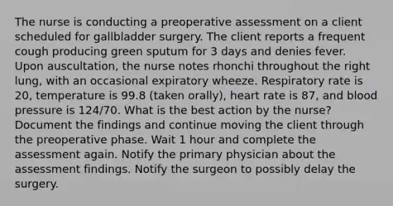 The nurse is conducting a preoperative assessment on a client scheduled for gallbladder surgery. The client reports a frequent cough producing green sputum for 3 days and denies fever. Upon auscultation, the nurse notes rhonchi throughout the right lung, with an occasional expiratory wheeze. Respiratory rate is 20, temperature is 99.8 (taken orally), heart rate is 87, and blood pressure is 124/70. What is the best action by the nurse? Document the findings and continue moving the client through the preoperative phase. Wait 1 hour and complete the assessment again. Notify the primary physician about the assessment findings. Notify the surgeon to possibly delay the surgery.