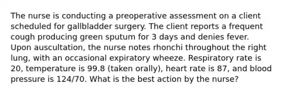 The nurse is conducting a preoperative assessment on a client scheduled for gallbladder surgery. The client reports a frequent cough producing green sputum for 3 days and denies fever. Upon auscultation, the nurse notes rhonchi throughout the right lung, with an occasional expiratory wheeze. Respiratory rate is 20, temperature is 99.8 (taken orally), heart rate is 87, and blood pressure is 124/70. What is the best action by the nurse?