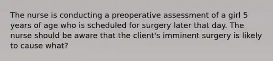 The nurse is conducting a preoperative assessment of a girl 5 years of age who is scheduled for surgery later that day. The nurse should be aware that the client's imminent surgery is likely to cause what?