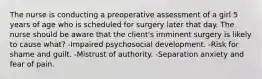 The nurse is conducting a preoperative assessment of a girl 5 years of age who is scheduled for surgery later that day. The nurse should be aware that the client's imminent surgery is likely to cause what? -Impaired psychosocial development. -Risk for shame and guilt. -Mistrust of authority. -Separation anxiety and fear of pain.