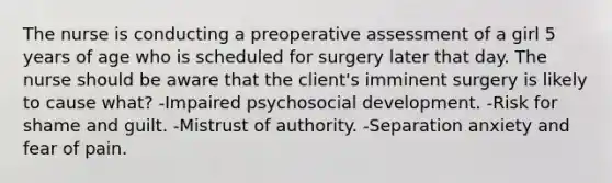 The nurse is conducting a preoperative assessment of a girl 5 years of age who is scheduled for surgery later that day. The nurse should be aware that the client's imminent surgery is likely to cause what? -Impaired psychosocial development. -Risk for shame and guilt. -Mistrust of authority. -Separation anxiety and fear of pain.