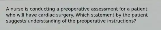 A nurse is conducting a preoperative assessment for a patient who will have cardiac surgery. Which statement by the patient suggests understanding of the preoperative instructions?