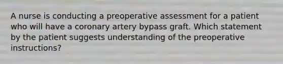 A nurse is conducting a preoperative assessment for a patient who will have a coronary artery bypass graft. Which statement by the patient suggests understanding of the preoperative instructions?