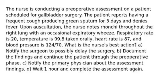 The nurse is conducting a preoperative assessment on a patient scheduled for gallbladder surgery. The patient reports having a frequent cough producing green sputum for 3 days and denies fever. Upon auscultation, the nurse notes rhonchi throughout the right lung with an occasional expiratory wheeze. Respiratory rate is 20, temperature is 99.8 taken orally, heart rate is 87, and blood pressure is 124/70. What is the nurse's best action? a) Notify the surgeon to possibly delay the surgery. b) Document the findings and continue the patient through the preoperative phase. c) Notify the primary physician about the assessment findings. d) Wait 1 hour and complete the assessment again.