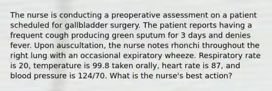 The nurse is conducting a preoperative assessment on a patient scheduled for gallbladder surgery. The patient reports having a frequent cough producing green sputum for 3 days and denies fever. Upon auscultation, the nurse notes rhonchi throughout the right lung with an occasional expiratory wheeze. Respiratory rate is 20, temperature is 99.8 taken orally, heart rate is 87, and blood pressure is 124/70. What is the nurse's best action?