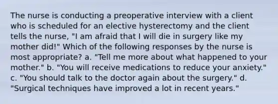 The nurse is conducting a preoperative interview with a client who is scheduled for an elective hysterectomy and the client tells the nurse, "I am afraid that I will die in surgery like my mother did!" Which of the following responses by the nurse is most appropriate? a. "Tell me more about what happened to your mother." b. "You will receive medications to reduce your anxiety." c. "You should talk to the doctor again about the surgery." d. "Surgical techniques have improved a lot in recent years."