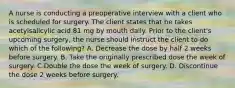 A nurse is conducting a preoperative interview with a client who is scheduled for surgery. The client states that he takes acetylsalicylic acid 81 mg by mouth daily. Prior to the client's upcoming surgery, the nurse should instruct the client to do which of the following? A. Decrease the dose by half 2 weeks before surgery. B. Take the originally prescribed dose the week of surgery. C.Double the dose the week of surgery. D. Discontinue the dose 2 weeks before surgery.