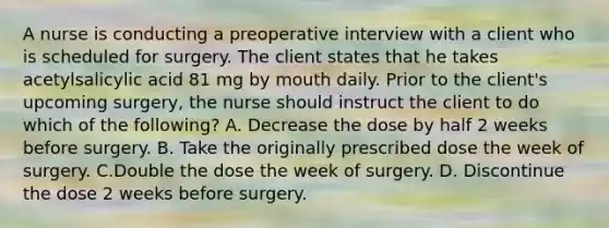 A nurse is conducting a preoperative interview with a client who is scheduled for surgery. The client states that he takes acetylsalicylic acid 81 mg by mouth daily. Prior to the client's upcoming surgery, the nurse should instruct the client to do which of the following? A. Decrease the dose by half 2 weeks before surgery. B. Take the originally prescribed dose the week of surgery. C.Double the dose the week of surgery. D. Discontinue the dose 2 weeks before surgery.