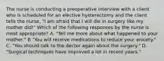 The nurse is conducting a preoperative interview with a client who is scheduled for an elective hysterectomy and the client tells the nurse, "I am afraid that I will die in surgery like my mother did!" Which of the following responses by the nurse is most appropriate? A. "Tell me more about what happened to your mother." B "You will receive medications to reduce your anxiety." C. "You should talk to the doctor again about the surgery." D. "Surgical techniques have improved a lot in recent years."