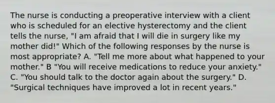 The nurse is conducting a preoperative interview with a client who is scheduled for an elective hysterectomy and the client tells the nurse, "I am afraid that I will die in surgery like my mother did!" Which of the following responses by the nurse is most appropriate? A. "Tell me more about what happened to your mother." B "You will receive medications to reduce your anxiety." C. "You should talk to the doctor again about the surgery." D. "Surgical techniques have improved a lot in recent years."