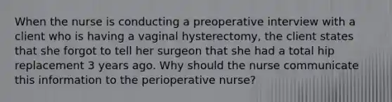 When the nurse is conducting a preoperative interview with a client who is having a vaginal hysterectomy, the client states that she forgot to tell her surgeon that she had a total hip replacement 3 years ago. Why should the nurse communicate this information to the perioperative nurse?