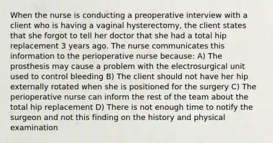 When the nurse is conducting a preoperative interview with a client who is having a vaginal hysterectomy, the client states that she forgot to tell her doctor that she had a total hip replacement 3 years ago. The nurse communicates this information to the perioperative nurse because: A) The prosthesis may cause a problem with the electrosurgical unit used to control bleeding B) The client should not have her hip externally rotated when she is positioned for the surgery C) The perioperative nurse can inform the rest of the team about the total hip replacement D) There is not enough time to notify the surgeon and not this finding on the history and physical examination