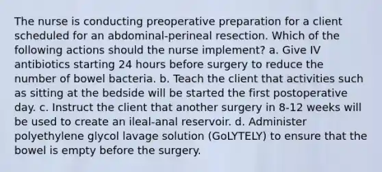 The nurse is conducting preoperative preparation for a client scheduled for an abdominal-perineal resection. Which of the following actions should the nurse implement? a. Give IV antibiotics starting 24 hours before surgery to reduce the number of bowel bacteria. b. Teach the client that activities such as sitting at the bedside will be started the first postoperative day. c. Instruct the client that another surgery in 8-12 weeks will be used to create an ileal-anal reservoir. d. Administer polyethylene glycol lavage solution (GoLYTELY) to ensure that the bowel is empty before the surgery.