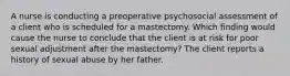 A nurse is conducting a preoperative psychosocial assessment of a client who is scheduled for a mastectomy. Which finding would cause the nurse to conclude that the client is at risk for poor sexual adjustment after the mastectomy? The client reports a history of sexual abuse by her father.