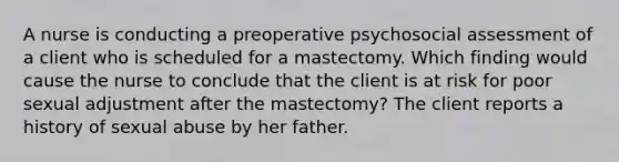 A nurse is conducting a preoperative psychosocial assessment of a client who is scheduled for a mastectomy. Which finding would cause the nurse to conclude that the client is at risk for poor sexual adjustment after the mastectomy? The client reports a history of sexual abuse by her father.