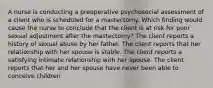 A nurse is conducting a preoperative psychosocial assessment of a client who is scheduled for a mastectomy. Which finding would cause the nurse to conclude that the client is at risk for poor sexual adjustment after the mastectomy? The client reports a history of sexual abuse by her father. The client reports that her relationship with her spouse is stable. The client reports a satisfying intimate relationship with her spouse. The client reports that her and her spouse have never been able to conceive children