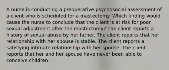 A nurse is conducting a preoperative psychosocial assessment of a client who is scheduled for a mastectomy. Which finding would cause the nurse to conclude that the client is at risk for poor sexual adjustment after the mastectomy? The client reports a history of sexual abuse by her father. The client reports that her relationship with her spouse is stable. The client reports a satisfying intimate relationship with her spouse. The client reports that her and her spouse have never been able to conceive children