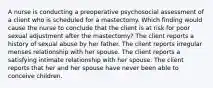 A nurse is conducting a preoperative psychosocial assessment of a client who is scheduled for a mastectomy. Which finding would cause the nurse to conclude that the client is at risk for poor sexual adjustment after the mastectomy? The client reports a history of sexual abuse by her father. The client reports irregular menses relationship with her spouse. The client reports a satisfying intimate relationship with her spouse. The client reports that her and her spouse have never been able to conceive children.