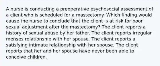 A nurse is conducting a preoperative psychosocial assessment of a client who is scheduled for a mastectomy. Which finding would cause the nurse to conclude that the client is at risk for poor sexual adjustment after the mastectomy? The client reports a history of sexual abuse by her father. The client reports irregular menses relationship with her spouse. The client reports a satisfying intimate relationship with her spouse. The client reports that her and her spouse have never been able to conceive children.