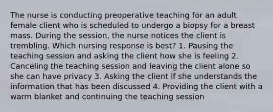 The nurse is conducting preoperative teaching for an adult female client who is scheduled to undergo a biopsy for a breast mass. During the​ session, the nurse notices the client is trembling. Which nursing response is​ best? 1. Pausing the teaching session and asking the client how she is feeling 2. Canceling the teaching session and leaving the client alone so she can have privacy 3. Asking the client if she understands the information that has been discussed 4. Providing the client with a warm blanket and continuing the teaching session